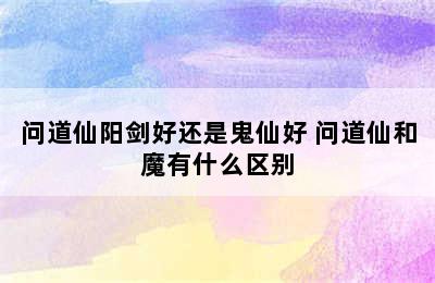 问道仙阳剑好还是鬼仙好 问道仙和魔有什么区别